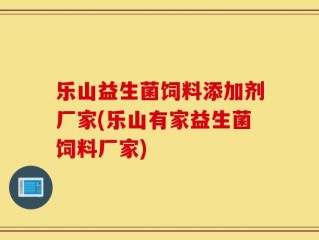 乐山益生菌饲料添加剂厂家(乐山有家益生菌饲料厂家)