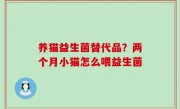 养猫益生菌替代品？两个月小猫怎么喂益生菌