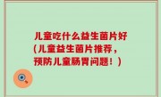儿童吃什么益生菌片好(儿童益生菌片推荐，预防儿童肠胃问题！)