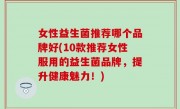 女性益生菌推荐哪个品牌好(10款推荐女性服用的益生菌品牌，提升健康魅力！)