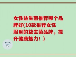 女性益生菌推荐哪个品牌好(10款推荐女性服用的益生菌品牌，提升健康魅力！)