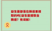 益生菌都是在肠道里提取的吗(益生菌提取自肠道？有误解！
