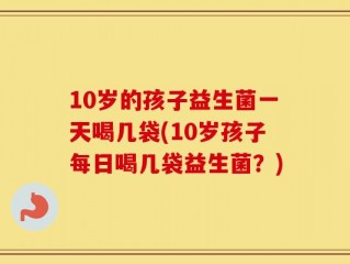 10岁的孩子益生菌一天喝几袋(10岁孩子每日喝几袋益生菌？)