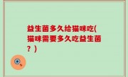益生菌多久给猫咪吃(猫咪需要多久吃益生菌？)