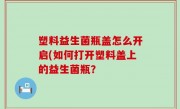 塑料益生菌瓶盖怎么开启(如何打开塑料盖上的益生菌瓶？