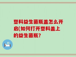 塑料益生菌瓶盖怎么开启(如何打开塑料盖上的益生菌瓶？
