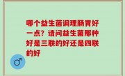 哪个益生菌调理肠胃好一点？请问益生菌那种好是三联的好还是四联的好
