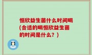 恒欣益生菌什么时间喝(合适的喝恒欣益生菌的时间是什么？)