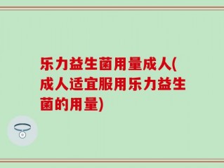 乐力益生菌用量成人(成人适宜服用乐力益生菌的用量)