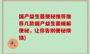 国产益生菌便秘推荐推荐几款国产益生菌缓解便秘，让你告别便秘烦恼)