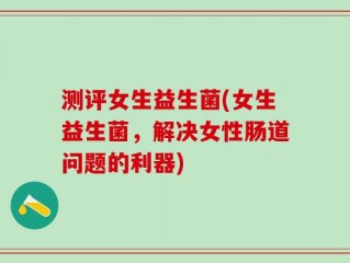 测评女生益生菌(女生益生菌，解决女性肠道问题的利器)