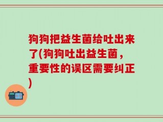 狗狗把益生菌给吐出来了(狗狗吐出益生菌，重要性的误区需要纠正)