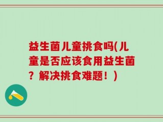 益生菌儿童挑食吗(儿童是否应该食用益生菌？解决挑食难题！)