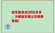 益生菌呆冻(好处多多，冷藏益生菌让你健康受益)
