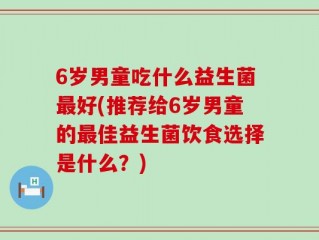 6岁男童吃什么益生菌最好(推荐给6岁男童的最佳益生菌饮食选择是什么？)