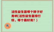 活性益生菌哪个牌子好用啊(活性益生菌排行榜，哪个最好用？)