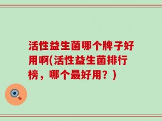 活性益生菌哪个牌子好用啊(活性益生菌排行榜，哪个最好用？)