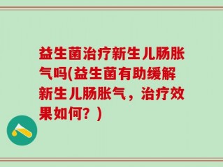 益生菌治疗新生儿肠胀气吗(益生菌有助缓解新生儿肠胀气，治疗效果如何？)