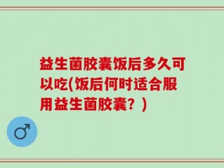 益生菌胶囊饭后多久可以吃(饭后何时适合服用益生菌胶囊？)
