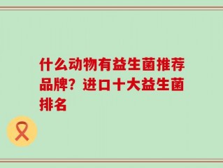 什么动物有益生菌推荐品牌？进口十大益生菌排名