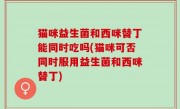 猫咪益生菌和西咪替丁能同时吃吗(猫咪可否同时服用益生菌和西咪替丁)