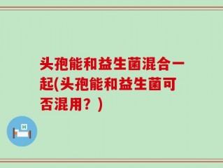 头孢能和益生菌混合一起(头孢能和益生菌可否混用？)