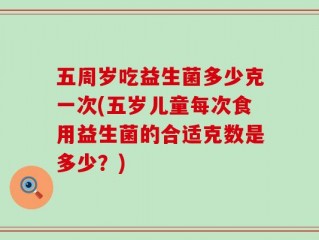 五周岁吃益生菌多少克一次(五岁儿童每次食用益生菌的合适克数是多少？)