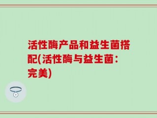 活性酶产品和益生菌搭配(活性酶与益生菌：完美)