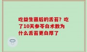吃益生菌后的舌苔？吃了10天参苓白术散为什么舌苔更白厚了