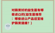 对肠胃好的益生菌有哪些进口的(益生菌推荐：哪些进口产品适宜维护肠胃健康？)