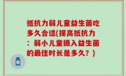 抵抗力弱儿童益生菌吃多久合适(提高抵抗力：弱小儿童摄入益生菌的最佳时长是多久？)