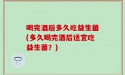 喝完酒后多久吃益生菌(多久喝完酒后适宜吃益生菌？)
