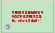 外用益生菌在经期能用吗(经期能否服用益生菌？想知道答案吗？)