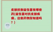 皮肤抗衡益生菌有哪些药(益生菌对抗皮肤疾病，这些药物你知道吗？)