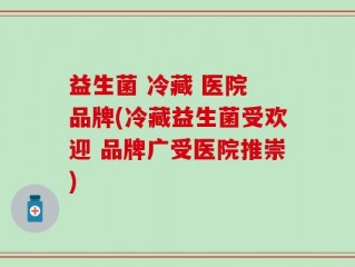 益生菌 冷藏 医院 品牌(冷藏益生菌受欢迎 品牌广受医院推崇)