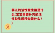 婴儿的活性益生菌是什么(宝宝需要补充的活性益生菌种类是什么？)