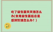 吃了益生菌天天饿怎么办(食用益生菌后总是感到饥饿怎么办？)