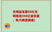 光明益生菌980(光明推出980亿益生菌，助力肠道健康)