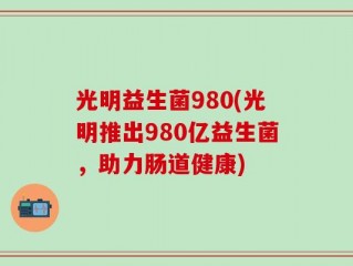 光明益生菌980(光明推出980亿益生菌，助力肠道健康)