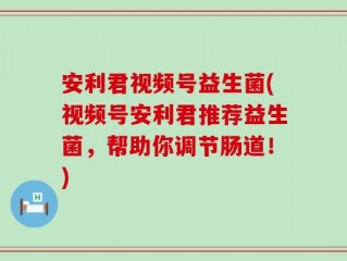 安利君视频号益生菌(视频号安利君推荐益生菌，帮助你调节肠道！)