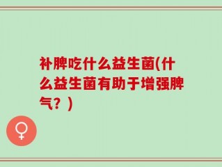 补脾吃什么益生菌(什么益生菌有助于增强脾气？)