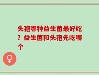 头孢哪种益生菌最好吃？益生菌和头孢先吃哪个
