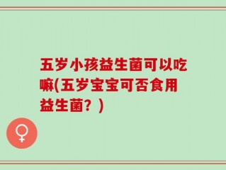 五岁小孩益生菌可以吃嘛(五岁宝宝可否食用益生菌？)