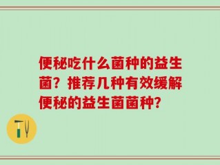 便秘吃什么菌种的益生菌？推荐几种有效缓解便秘的益生菌菌种？