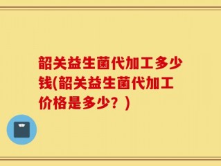 韶关益生菌代加工多少钱(韶关益生菌代加工价格是多少？)