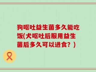 狗呕吐益生菌多久能吃饭(犬呕吐后服用益生菌后多久可以进食？)