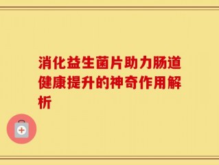 消化益生菌片助力肠道健康提升的神奇作用解析