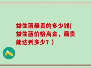 益生菌最贵的多少钱(益生菌价格高企，最贵能达到多少？)