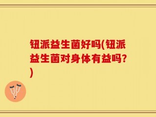 钮派益生菌好吗(钮派益生菌对身体有益吗？)