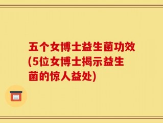 五个女博士益生菌功效(5位女博士揭示益生菌的惊人益处)